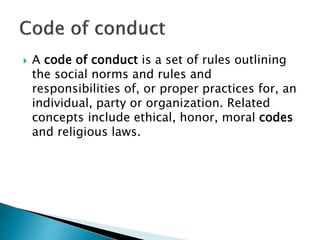  A code of conduct is a set of rules outlining
the social norms and rules and
responsibilities of, or proper practices for, an
individual, party or organization. Related
concepts include ethical, honor, moral codes
and religious laws.
 