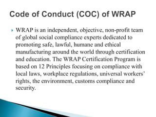  WRAP is an independent, objective, non-profit team
of global social compliance experts dedicated to
promoting safe, lawful, humane and ethical
manufacturing around the world through certification
and education. The WRAP Certification Program is
based on 12 Principles focusing on compliance with
local laws, workplace regulations, universal workers’
rights, the environment, customs compliance and
security.
 
