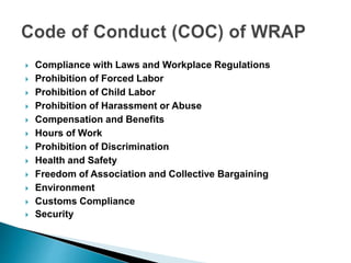  Compliance with Laws and Workplace Regulations
 Prohibition of Forced Labor
 Prohibition of Child Labor
 Prohibition of Harassment or Abuse
 Compensation and Benefits
 Hours of Work
 Prohibition of Discrimination
 Health and Safety
 Freedom of Association and Collective Bargaining
 Environment
 Customs Compliance
 Security
 