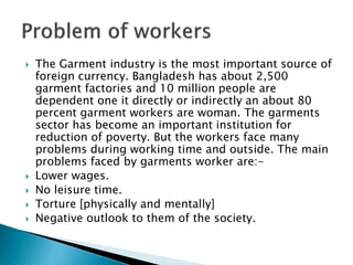  The Garment industry is the most important source of
foreign currency. Bangladesh has about 2,500
garment factories and 10 million people are
dependent one it directly or indirectly an about 80
percent garment workers are woman. The garments
sector has become an important institution for
reduction of poverty. But the workers face many
problems during working time and outside. The main
problems faced by garments worker are:-
 Lower wages.
 No leisure time.
 Torture [physically and mentally]
 Negative outlook to them of the society.
 