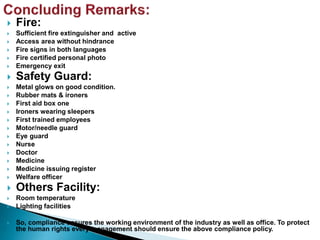  Fire:
 Sufficient fire extinguisher and active
 Access area without hindrance
 Fire signs in both languages
 Fire certified personal photo
 Emergency exit
 Safety Guard:
 Metal glows on good condition.
 Rubber mats & ironers
 First aid box one
 Ironers wearing sleepers
 First trained employees
 Motor/needle guard
 Eye guard
 Nurse
 Doctor
 Medicine
 Medicine issuing register
 Welfare officer
 Others Facility:
 Room temperature
 Lighting facilities
 So, compliance ensures the working environment of the industry as well as office. To protect
the human rights every management should ensure the above compliance policy.
 
