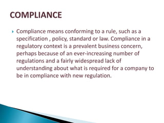  Compliance means conforming to a rule, such as a
specification , policy, standard or law. Compliance in a
regulatory context is a prevalent business concern,
perhaps because of an ever-increasing number of
regulations and a fairly widespread lack of
understanding about what is required for a company to
be in compliance with new regulation.
 