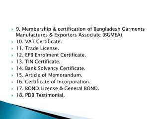  9. Membership & certification of Bangladesh Garments
Manufactures & Exporters Associate (BGMEA)
 10. VAT Certificate.
 11. Trade License.
 12. EPB Enrolment Certificate.
 13. TIN Certificate.
 14. Bank Solvency Certificate.
 15. Article of Memorandum.
 16. Certificate of Incorporation.
 17. BOND License & General BOND.
 18. PDB Testimonial.
 