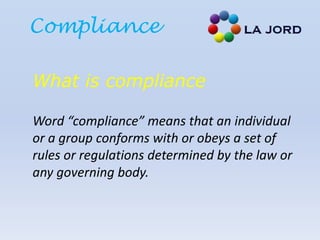 Compliance
What is compliance
Word “compliance” means that an individual
or a group conforms with or obeys a set of
rules or regulations determined by the law or
any governing body.
 