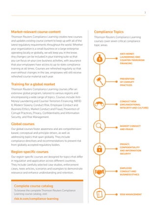 ANTI-MONEY
LAUNDERING AND
COUNTER-TERRORISM
FINANCING
CONDUCT RISK
(ORGANIZATIONAL
INTEGRITY AND CULTURE)
EMPLOYEE
CONDUCT AND
BUSINESS ETHICS
PREVENTION
OF CORRUPT
PRACTICES
PRIVACY,
CONFIDENTIALITY
AND INFORMATION
SECURITY
MARKET CONDUCT
AND FRAUD
RISK MANAGEMENT
Compliance TopicsMarket-relevant course content
Thomson Reuters Compliance Learning creates new courses
and updates existing course content to keep up with all of the
latest regulatory requirements throughout the world. Whether
your organization is a small business or a large enterprise
operating locally or globally, we will keep you in the know.
Any changes can be included in your training suite so that
you can focus on your core business activities, with assurance
that your employees have access to up-to-date compliance
training at all times. Courses are refreshed regularly so that
even without changes in the law, employees will still receive
refreshed course material each year.
Training for a global market
Thomson Reuters Compliance Learning courses offer an
extensive global program, tailored to various regions and
encompassing a wide range of topics. Courses include Anti-
Money Laundering and Counter-Terrorism Financing; MiFID
II; Modern Slavery; Conduct Risk; Employee Conduct and
Business Ethics; Market Conduct and Fraud; Prevention of
Corrupt Practices; Privacy, Confidentiality and Information
Security; and Risk Management.
Global courses
Our global courses foster awareness and are comprehension-
based, conceptual and principle-driven, as well as
addressing topics that span globally. They include
compliance directives and recommendations to prevent risk
from globally accepted regulatory bodies.
Region-specific courses
Our region-specific courses are designed for topics that differ
in regulation and application across different countries.
They include carefully selected case studies, enforcement
cases, news articles, scenarios and examples to demonstrate
relevance and enhance understanding and retention.
Complete course catalog
To browse the complete Thomson Reuters Compliance
Learning course catalog, visit:
risk.tr.com/compliance-learning
Thomson Reuters Compliance Learning
courses cover seven critical compliance
topic areas:
3
 