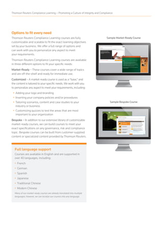Options to fit every need
Thomson Reuters Compliance Learning courses are fully
customizable and scalable to fit the exact learning objectives
set by your business. We offer a full range of options and
can work with you to personalize any aspect to meet
your requirements.
Thomson Reuters Compliance Learning courses are available
in three different options to fit your specific needs:
Market-Ready – These courses cover a wide range of topics
and are off-the-shelf and ready for immediate use.
Customized – A market-ready course is used as a “base,” and
the content is tailored to your specific needs. We work with you
to personalize any aspect to meet your requirements, including:
• Adding your logo and branding
• Inserting your company policies and/or procedures
• Tailoring scenarios, content and case studies to your
industry or business
• Customizing quizzes to test the areas that are most
important to your organization
Bespoke – In addition to our extensive library of customizable
market-ready courses, we can build courses to meet your
exact specifications on any governance, risk and compliance
topic. Bespoke courses can be built from customer-supplied
content or specialized content provided by Thomson Reuters.
Sample Market-Ready Course
Sample Bespoke Course
Full language support
Courses are available in English and are supported in
over 40 languages, including:
• French
• German
• Spanish
• Japanese
• Traditional Chinese
• Modern Chinese
Many of our market-ready courses are already translated into multiple
languages; however, we can localize our courses into any language.
Thomson Reuters Compliance Learning – Promoting a Culture of Integrity and Compliance
 