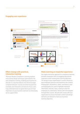 Engaging user experience
Interactive
Exercises
Quizzes
Videos
Effect change with practical,
interactive training
Thomson Reuters Compliance Learning employs
instructional design techniques optimized for risk
and compliance training, enabling your business to
educate in a way that reduces risk and encourages
compliant behavior. Courses are driven by practical
examples and interactive scenarios to ensure users
truly understand and recognize the issues of most
importance to your business and learn to instinctively
act to support them.
Make learning an impactful experience
Our highly interactive approach to compliance learning
provides employees with an engaging educational
experience while meeting their training objectives.
The design of your organization’s courses influences
how employees perceive and experience the content.
Photographs, illustrations, videos, animations, color
and typography are used to highlight important
information and tell a story, making it easier for
employees to understand, interact with and navigate
through their courses. We will work closely with your
organization to ensure that both content and design
elements are tailored to meet your business’
learning objectives.
5
 