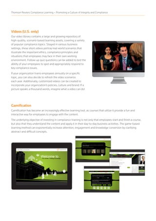 Videos (U.S. only)
Our video library contains a large and growing repository of
high-quality, scenario-based learning assets, covering a variety
of popular compliance topics. Staged in various business
settings, these short videos portray real-world scenarios that
illustrate the important ethics, compliance principles and
situations that employees may face in their own working
environment. Follow-up quiz questions can be added to test the
ability of your employees to spot and appropriately respond to
key compliance issues.
If your organization trains employees annually on a specific
topic, you can also decide to refresh the video scenarios
each year. Additionally, customized videos can be created to
incorporate your organization’s policies, culture and brand. If a
picture speaks a thousand words, imagine what a video can do!
Gamification
Gamification has become an increasingly effective learning tool, as courses that utilize it provide a fun and
interactive way for employees to engage with the content.
The underlying objective of investing in compliance training is not only that employees start and finish a course,
but also that they understand the content and apply it in their day-to-day business activities. The game-based
learning method can exponentially increase attention, engagement and knowledge conversion by clarifying
abstract and difficult concepts.
Thomson Reuters Compliance Learning – Promoting a Culture of Integrity and Compliance
 