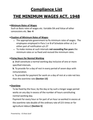 Compliance List
THE MINIMUM WAGES ACT, 1948
Minimum Rates of Wages
Such as Basic rates of wages etc. Variable DA and Value of other
concessions etc. Sec- 4
Fixation of Minimum Rates of Wages
The appropriate government to fix minimum rates of wages. The
employees employed in Para 1 or B of Schedule either at 2 or
either part of notification u/s 27
To make review at such intervals not exceeding five years the
minimum rates or so fixed and revised the minimum rates.
Fixing Hours for Normal Working
a. Shall constitute a normal working day inclusive of one or more
specified intervals.
b. To provide for a day of rest in every period of seven days with
remuneration.
c. To provide for payment for work on a day of rest at a rate not less
than the overtime rate {Section 13}
Overtime
To be fixed by the hour, by the day or by such a longer wage-period
works on any day in excess of the number of hours constituting
normal working day.
Payment for every hour or for part of an hour so worked in excess at
the overtime rate double of the ordinary rate of (1½ times or for
agriculture labour) {Section 5}
Presented by: - CS Shalu Saraf

 