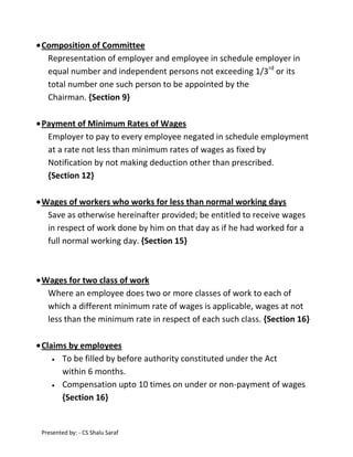 Composition of Committee
Representation of employer and employee in schedule employer in
equal number and independent persons not exceeding 1/3rd or its
total number one such person to be appointed by the
Chairman. {Section 9}
Payment of Minimum Rates of Wages
Employer to pay to every employee negated in schedule employment
at a rate not less than minimum rates of wages as fixed by
Notification by not making deduction other than prescribed.
{Section 12}
Wages of workers who works for less than normal working days
Save as otherwise hereinafter provided; be entitled to receive wages
in respect of work done by him on that day as if he had worked for a
full normal working day. {Section 15}

Wages for two class of work
Where an employee does two or more classes of work to each of
which a different minimum rate of wages is applicable, wages at not
less than the minimum rate in respect of each such class. {Section 16}
Claims by employees
To be filled by before authority constituted under the Act
within 6 months.
Compensation upto 10 times on under or non-payment of wages
{Section 16}

Presented by: - CS Shalu Saraf

 