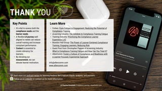 LX Practice Essentials Compliance Learning | AllenComm.com
Thank you
Key Points Learn More
It’s vital to assess both the
compliance needs and the
learner needs.
A flexible LX journey well-
aligned to needs can reduce
overall training and increase
compliant performance.
Context is essential to
create relevancy for
learners.
By elevating our
measurement, we can
elevate learner motivation.
Don’t miss our podcast series for learning leaders! We’ll feature clients, analysts, and partners.​

​
Follow us on LinkedIn or contact us for more information. ​

​
Forbes: From Fatigue to Engagement: Realizing the Potential of
Compliance Training
eLearning Industry: The Antidote to Compliance Training Fatigue
Training Industry: Prioritizing the Compliance Learner
Experience (LX)
Brandon Hall Group: The Power of Learner-Centered Compliance
Training: Engaging Learners, Reducing Risk
Guest Post from Christopher Pappas of eLearning Industry:
What Is Compliance Training Fatigue and How Can You Treat It?
AllenComm: Foster a Culture of Compliance and Readiness with
a Learner-Focused, Experiential Approach​


info@allencomm.com

www.allencomm.com​
 