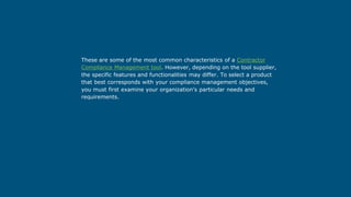 These are some of the most common characteristics of a Contractor
Compliance Management tool. However, depending on the tool supplier,
the specific features and functionalities may differ. To select a product
that best corresponds with your compliance management objectives,
you must first examine your organization's particular needs and
requirements.
 