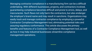 Managing contractor compliance in a manufacturing firm can be a difficult
undertaking. With different businesses, projects, and contractors involved,
guaranteeing compliance becomes difficult and prone to errors, delays, and
inaccuracies. Such flaws not only harm the contractors, but also endanger
the employer's brand name and may result in sanctions. Organizations may
easily track and manage contractor compliance by employing a powerful
Contractor Compliance Management tool, eliminating potential risks and
assuring regulatory conformance. This article discusses the primary
benefits and features of a Contractor Compliance Management tool, as well
as how it may help industrial businesses streamline compliance
management operations.
 