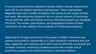 It is not uncommon to find a plethora of entities within a normal industrial firm,
each with its own distinct operations and purposes. These organizations
frequently supervise a number of projects, each having its own scope, timeline,
and needs. Manufacturing companies rely on a diverse network of contractors
who provide their skills and services to ensure that these projects are completed
efficiently. The number, specialization, and geographical location of these
contractors can vary, adding to the complexity of monitoring compliance.
Depending on the type and duration of the project, multiple contractors may
operate concurrently or sequentially on it. Each contractor contributes their own
labor, equipment, and resources, all of which must be efficiently coordinated and
managed. However, monitoring compliance across this complex web of
businesses, projects, and contractors may be a daunting endeavor.
 