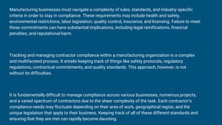 Manufacturing businesses must navigate a complexity of rules, standards, and industry-specific
criteria in order to stay in compliance. These requirements may include health and safety,
environmental restrictions, labor legislation, quality control, insurance, and licensing. Failure to meet
these commitments can have substantial implications, including legal ramifications, financial
penalties, and reputational harm.
Tracking and managing contractor compliance within a manufacturing organization is a complex
and multifaceted process. It entails keeping track of things like safety protocols, regulatory
regulations, contractual commitments, and quality standards. This approach, however, is not
without its difficulties.
It is fundamentally difficult to manage compliance across various businesses, numerous projects,
and a varied spectrum of contractors due to the sheer complexity of the task. Each contractor's
compliance needs may fluctuate depending on their area of work, geographical region, and the
unique legislation that apply to their business. Keeping track of all of these different standards and
ensuring that they are met can rapidly become daunting.
 