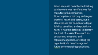 Inaccuracies in compliance tracking
can have serious ramifications for
manufacturing companies.
Noncompliance not only endangers
workers' health and safety, but it
also exposes the company to legal
liability, penalties, and reputational
harm. It has the potential to destroy
the trust of stakeholders such as
customers, investors, and
regulatory agencies, affecting the
organization's brand image and
future commercial opportunities.
 