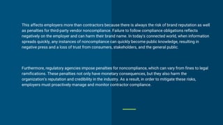 This affects employers more than contractors because there is always the risk of brand reputation as well
as penalties for third-party vendor noncompliance. Failure to follow compliance obligations reflects
negatively on the employer and can harm their brand name. In today's connected world, when information
spreads quickly, any instances of noncompliance can quickly become public knowledge, resulting in
negative press and a loss of trust from consumers, stakeholders, and the general public.
Furthermore, regulatory agencies impose penalties for noncompliance, which can vary from fines to legal
ramifications. These penalties not only have monetary consequences, but they also harm the
organization's reputation and credibility in the industry. As a result, in order to mitigate these risks,
employers must proactively manage and monitor contractor compliance.
 