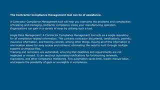 The Contractor Compliance Management tool can be of assistance.
A Contractor Compliance Management tool will help you overcome the problems and complexities
of tracking and managing contractor compliance inside your manufacturing operation.
Organizations can gain in a variety of ways by utilizing such a tool.
single Data Management: A Contractor Compliance Management tool acts as a single repository
for all compliance-related information. This contains contractor documents, certifications, permits,
insurance information, and training records, among other things. Having all of this information in
one location allows for easy access and retrieval, eliminating the need to hunt through multiple
systems or physical files.
Tracking and reminders are automated, ensuring that deadlines and requirements are not
neglected or missed. It can send out automated notifications for forthcoming renewals,
expirations, and other compliance milestones. This automation saves time, lowers manual labor,
and lessens the possibility of gaps or oversights in compliance.
 