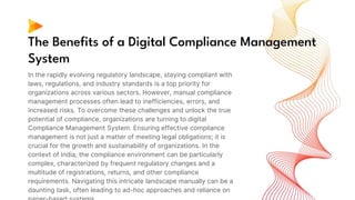 The Benefits of a Digital Compliance Management
System
In the rapidly evolving regulatory landscape, staying compliant with
laws, regulations, and industry standards is a top priority for
organizations across various sectors. However, manual compliance
management processes often lead to inefficiencies, errors, and
increased risks. To overcome these challenges and unlock the true
potential of compliance, organizations are turning to digital
Compliance Management System. Ensuring effective compliance
management is not just a matter of meeting legal obligations; it is
crucial for the growth and sustainability of organizations. In the
context of India, the compliance environment can be particularly
complex, characterized by frequent regulatory changes and a
multitude of registrations, returns, and other compliance
requirements. Navigating this intricate landscape manually can be a
daunting task, often leading to ad-hoc approaches and reliance on
 