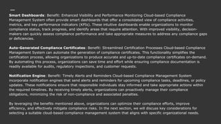 Smart Dashboards: Benefit: Enhanced Visibility and Performance Monitoring Cloud-based Compliance
Management System often provide smart dashboards that offer a consolidated view of compliance activities,
metrics, and key performance indicators (KPIs). These intuitive dashboards enable organizations to monitor
compliance status, track progress, and identify areas that require attention. With improved visibility, decision-
makers can quickly assess compliance performance and take appropriate measures to address any compliance gaps
or deficiencies.
Auto-Generated Compliance Certificates: Benefit: Streamlined Certification Processes Cloud-based Compliance
Management System can automate the generation of compliance certificates. This functionality simplifies the
certification process, allowing organizations to produce accurate and up-to-date compliance certificates on-demand.
By automating this process, organizations can save time and effort while ensuring compliance documentation is
readily available for audits, regulatory inspections, and customer requests.
Notification Engine: Benefit: Timely Alerts and Reminders Cloud-based Compliance Management System
incorporate notification engines that send alerts and reminders for upcoming compliance tasks, deadlines, or policy
updates. These notifications ensure that responsible individuals stay informed and take appropriate actions within
the required timelines. By receiving timely alerts, organizations can proactively manage their compliance
obligations, minimizing the risk of non-compliance and associated penalties.
By leveraging the benefits mentioned above, organizations can optimize their compliance efforts, improve
efficiency, and effectively mitigate compliance risks. In the next section, we will discuss key considerations for
selecting a suitable cloud-based compliance management system that aligns with specific organizational needs.
 
