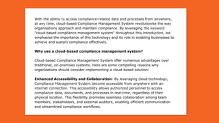 With the ability to access compliance-related data and processes from anywhere,
at any time, cloud-based Compliance Management System revolutionise the way
organisations approach and maintain compliance. By leveraging the keyword
"cloud-based compliance management system" throughout this introduction, we
emphasise the importance of this technology and its role in enabling businesses to
achieve and sustain compliance effectively.
Why use a cloud-based compliance management system?
Cloud-based Compliance Management System offer numerous advantages over
traditional, on-premises systems. Here are some compelling reasons why
organizations should consider implementing a cloud-based solution:
Enhanced Accessibility and Collaboration: By leveraging cloud technology,
Compliance Management System become accessible from anywhere with an
internet connection. This accessibility allows authorized personnel to access
compliance data, documents, and processes in real-time, regardless of their
physical location. This flexibility promotes seamless collaboration among team
members, stakeholders, and external auditors, enabling efficient communication
and streamlined compliance workflows.
 