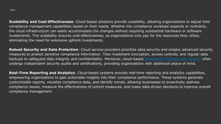 Scalability and Cost-Effectiveness: Cloud-based solutions provide scalability, allowing organizations to adjust their
compliance management capabilities based on their needs. Whether the compliance workload expands or contracts,
the cloud infrastructure can easily accommodate the changes without requiring substantial hardware or software
investments. This scalability ensures cost-effectiveness, as organizations only pay for the resources they utilize,
eliminating the need for extensive upfront investments.
Robust Security and Data Protection: Cloud service providers prioritize data security and employ advanced security
measures to protect sensitive compliance information. They implement encryption, access controls, and regular data
backups to safeguard data integrity and confidentiality. Moreover, cloud-based Compliance Management System often
undergo independent security audits and certifications, providing organizations with additional peace of mind.
Real-Time Reporting and Analytics: Cloud-based systems provide real-time reporting and analytics capabilities,
empowering organizations to gain actionable insights into their compliance performance. These systems generate
customizable reports, visualize compliance data, and identify trends, allowing businesses to proactively address
compliance issues, measure the effectiveness of control measures, and make data-driven decisions to improve overall
compliance management.
 