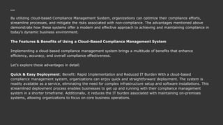 By utilizing cloud-based Compliance Management System, organizations can optimize their compliance efforts,
streamline processes, and mitigate the risks associated with non-compliance. The advantages mentioned above
demonstrate how these systems offer a modern and effective approach to achieving and maintaining compliance in
today's dynamic business environment.
The Features & Benefits of Using a Cloud-Based Compliance Management System
Implementing a cloud-based compliance management system brings a multitude of benefits that enhance
efficiency, accuracy, and overall compliance effectiveness.
Let's explore these advantages in detail:
Quick & Easy Deployment: Benefit: Rapid Implementation and Reduced IT Burden With a cloud-based
compliance management system, organizations can enjoy quick and straightforward deployment. The system is
readily available as a service, eliminating the need for complex infrastructure setup and software installations. This
streamlined deployment process enables businesses to get up and running with their compliance management
system in a shorter timeframe. Additionally, it reduces the IT burden associated with maintaining on-premises
systems, allowing organizations to focus on core business operations.
 