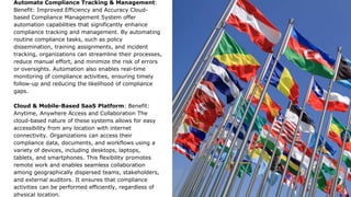 Automate Compliance Tracking & Management:
Benefit: Improved Efficiency and Accuracy Cloud-
based Compliance Management System offer
automation capabilities that significantly enhance
compliance tracking and management. By automating
routine compliance tasks, such as policy
dissemination, training assignments, and incident
tracking, organizations can streamline their processes,
reduce manual effort, and minimize the risk of errors
or oversights. Automation also enables real-time
monitoring of compliance activities, ensuring timely
follow-up and reducing the likelihood of compliance
gaps.
Cloud & Mobile-Based SaaS Platform: Benefit:
Anytime, Anywhere Access and Collaboration The
cloud-based nature of these systems allows for easy
accessibility from any location with internet
connectivity. Organizations can access their
compliance data, documents, and workflows using a
variety of devices, including desktops, laptops,
tablets, and smartphones. This flexibility promotes
remote work and enables seamless collaboration
among geographically dispersed teams, stakeholders,
and external auditors. It ensures that compliance
activities can be performed efficiently, regardless of
physical location.
 
