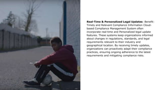 Real-Time & Personalized Legal Updates: Benefit:
Timely and Relevant Compliance Information Cloud-
based Compliance Management System often
incorporate real-time and Personalized legal update
features. These systems keep organizations informed
about changes in regulations, standards, and legal
requirements relevant to their industry and
geographical location. By receiving timely updates,
organizations can proactively adapt their compliance
practices, ensuring ongoing adherence to the latest
requirements and mitigating compliance risks.
 