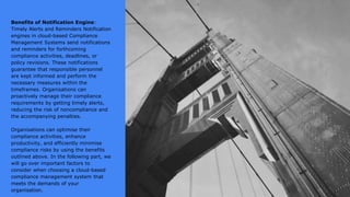 Benefits of Notification Engine:
Timely Alerts and Reminders Notification
engines in cloud-based Compliance
Management Systems send notifications
and reminders for forthcoming
compliance activities, deadlines, or
policy revisions. These notifications
guarantee that responsible personnel
are kept informed and perform the
necessary measures within the
timeframes. Organisations can
proactively manage their compliance
requirements by getting timely alerts,
reducing the risk of noncompliance and
the accompanying penalties.
Organisations can optimise their
compliance activities, enhance
productivity, and efficiently minimise
compliance risks by using the benefits
outlined above. In the following part, we
will go over important factors to
consider when choosing a cloud-based
compliance management system that
meets the demands of your
organisation.
 