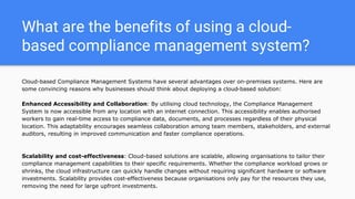 What are the benefits of using a cloud-
based compliance management system?
Cloud-based Compliance Management Systems have several advantages over on-premises systems. Here are
some convincing reasons why businesses should think about deploying a cloud-based solution:
Enhanced Accessibility and Collaboration: By utilising cloud technology, the Compliance Management
System is now accessible from any location with an internet connection. This accessibility enables authorised
workers to gain real-time access to compliance data, documents, and processes regardless of their physical
location. This adaptability encourages seamless collaboration among team members, stakeholders, and external
auditors, resulting in improved communication and faster compliance operations.
Scalability and cost-effectiveness: Cloud-based solutions are scalable, allowing organisations to tailor their
compliance management capabilities to their specific requirements. Whether the compliance workload grows or
shrinks, the cloud infrastructure can quickly handle changes without requiring significant hardware or software
investments. Scalability provides cost-effectiveness because organisations only pay for the resources they use,
removing the need for large upfront investments.
 