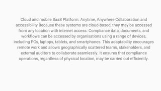 Cloud and mobile SaaS Platform: Anytime, Anywhere Collaboration and
accessibility Because these systems are cloud-based, they may be accessed
from any location with internet access. Compliance data, documents, and
workflows can be accessed by organisations using a range of devices,
including PCs, laptops, tablets, and smartphones. This adaptability encourages
remote work and allows geographically scattered teams, stakeholders, and
external auditors to collaborate seamlessly. It ensures that compliance
operations, regardless of physical location, may be carried out efficiently.
 