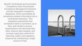 Benefit: Centralised and Consistent
Compliance Data Cloud-based
Compliance Management Systems
provide integrated compliance
databases, which consolidate all
compliance-related information into a
centralised repository. This
integration guarantees that
compliance data is consistent, up to
date, and simple to access.
Organisations can eliminate data
silos, improve data integrity, and
promote rapid data retrieval for
reporting, audits, and regulatory
enquiries by maintaining a single
source of truth.
 