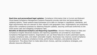 Real-time and personalised legal updates: Compliance Information that is Current and Relevant
Cloud-based Compliance Management Systems frequently provide real-time and personalised law
updating options. These systems keep businesses up to date on changes in regulations, standards, and
legal requirements that are relevant to their industry and geographic area. Organisations can proactively
adjust their compliance practises by obtaining frequent updates, assuring continued conformity to the
most recent rules and mitigating compliance risks.
Benefits of Advanced Analytics and Reporting Capabilities: Decision-Making Based on Data and
Compliance Insights Advanced analytics and reporting capabilities are provided by cloud-based
Compliance Management Systems. Organisations can use these features to build customised reports,
visualise compliance data, and obtain actionable insights. Businesses may improve overall compliance
management by analysing compliance trends, performance indicators, and potential areas for
development. This allows them to make data-driven choices, optimise compliance strategies, and
allocate resources effectively.
 