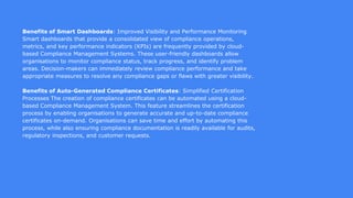 Benefits of Smart Dashboards: Improved Visibility and Performance Monitoring
Smart dashboards that provide a consolidated view of compliance operations,
metrics, and key performance indicators (KPIs) are frequently provided by cloud-
based Compliance Management Systems. These user-friendly dashboards allow
organisations to monitor compliance status, track progress, and identify problem
areas. Decision-makers can immediately review compliance performance and take
appropriate measures to resolve any compliance gaps or flaws with greater visibility.
Benefits of Auto-Generated Compliance Certificates: Simplified Certification
Processes The creation of compliance certificates can be automated using a cloud-
based Compliance Management System. This feature streamlines the certification
process by enabling organisations to generate accurate and up-to-date compliance
certificates on-demand. Organisations can save time and effort by automating this
process, while also ensuring compliance documentation is readily available for audits,
regulatory inspections, and customer requests.
 