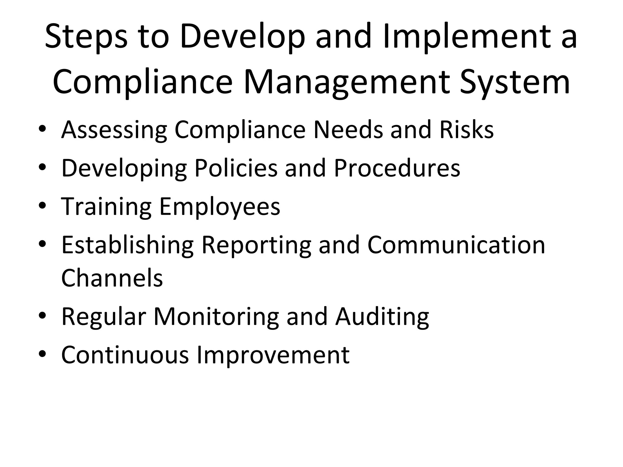 Steps to Develop and Implement a
Compliance Management System
• Assessing Compliance Needs and Risks
• Developing Policies and Procedures
• Training Employees
• Establishing Reporting and Communication
Channels
• Regular Monitoring and Auditing
• Continuous Improvement
 