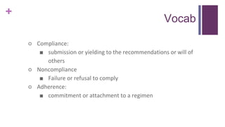 +
Vocab
○ Compliance:
■ submission or yielding to the recommendations or will of
others
○ Noncompliance
■ Failure or refusal to comply
○ Adherence:
■ commitment or attachment to a regimen
 