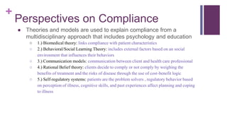 +
Perspectives on Compliance
● Theories and models are used to explain compliance from a
multidisciplinary approach that includes psychology and education
○ 1.) Biomedical theory: links compliance with patient characteristics
○ 2.) Behavioral/Social Learning Theory: includes external factors based on an social
environment that influences their behaviors
○ 3.) Communication models: communication between client and health care professional
○ 4.) Rational Belief theory: clients decide to comply or not comply by weighing the
benefits of treatment and the risks of disease through the use of cost-benefit logic
○ 5.) Self-regulatory systems: patients are the problem solvers , regulatory behavior based
on perception of illness, cognitive skills, and past experiences affect planning and coping
to illness
 