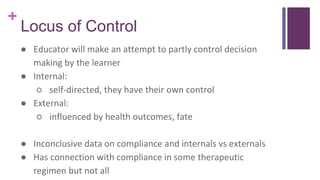 +
Locus of Control
● Educator will make an attempt to partly control decision
making by the learner
● Internal:
○ self-directed, they have their own control
● External:
○ influenced by health outcomes, fate
● Inconclusive data on compliance and internals vs externals
● Has connection with compliance in some therapeutic
regimen but not all
 