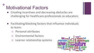 +
Motivational Factors
● Creating incentives and decreasing obstacles are
challenging for healthcare professionals as educators
● Facilitating/blocking factors that influence individuals
to learn:
○ Personal attributes
○ Environmental factors
○ Learner relationship systems
 