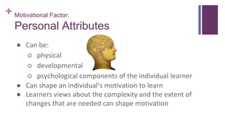 + Motivational Factor:
Personal Attributes
● Can be:
○ physical
○ developmental
○ psychological components of the individual learner
● Can shape an individual’s motivation to learn
● Learners views about the complexity and the extent of
changes that are needed can shape motivation
 