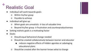 +
Realistic Goal
● Individual will work towards goals:
○ Within his/her grasp
○ Possible to achieve
● Individual will give up:
○ When goals are unrealistic → loss of valuable time
○ Beyond his/her grasp → frustration and counterproductiveness
● Setting realistic goals is a motivating factor
● Goals:
○ Should equal behavioral change needed
○ Should be created collaboratively between learner and educator
■ reduces negative effects of hidden agendas or sabotaging
educational plans
○ Should be created after the learner knows what to change
 