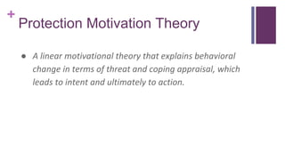 +
Protection Motivation Theory
● A linear motivational theory that explains behavioral
change in terms of threat and coping appraisal, which
leads to intent and ultimately to action.
 