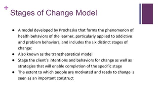 +
Stages of Change Model
● A model developed by Prochaska that forms the phenomenon of
health behaviors of the learner, particularly applied to addictive
and problem behaviors, and includes the six distinct stages of
change:
● Also known as the transtheoretical model
● Stage the client’s intentions and behaviors for change as well as
strategies that will enable completion of the specific stage
● The extent to which people are motivated and ready to change is
seen as an important construct
 