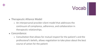 +
Vocab
● Therapeutic Alliance Model
○ An interpersonal provider-client model that addresses the
continuum of compliance, adherence, and collaboration in
therapeutic relationships.
● Concordance:
○ Consultation that allows for mutual respect for the patient’s and the
professional’s beliefs, allows negotiation to take place about the best
course of action for the patient
 
