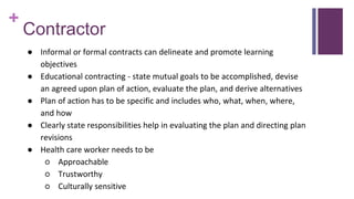 +
Contractor
● Informal or formal contracts can delineate and promote learning
objectives
● Educational contracting - state mutual goals to be accomplished, devise
an agreed upon plan of action, evaluate the plan, and derive alternatives
● Plan of action has to be specific and includes who, what, when, where,
and how
● Clearly state responsibilities help in evaluating the plan and directing plan
revisions
● Health care worker needs to be
○ Approachable
○ Trustworthy
○ Culturally sensitive
 