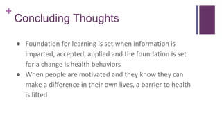 +
Concluding Thoughts
● Foundation for learning is set when information is
imparted, accepted, applied and the foundation is set
for a change is health behaviors
● When people are motivated and they know they can
make a difference in their own lives, a barrier to health
is lifted
 
