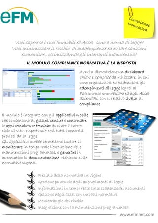 Vuoi sapere se i tuoi Immobili ed Asset sono a norma di legge?
     Vuoi minimizzare il rischio di inadempienze ed evitare sanzioni
         economiche , ottimizzarndo gli interventi manutentivi?
             IL MODULO COMPLIANCE NORMATIVA È LA RISPOSTA
                                            Avrai a disposizione un dashboard
                                            chiaro e semplice da utilizzare, in cui
                                            sono organizzati ed evidenziati gli
                                            adempimenti di legge legati al
                                            Patrimonio Immobiliare ed agli Asset
                                            aziendali, con il relativo livello di
                                            compliance .

Il modulo è integrato con gli applicativi mobile
che consentono di gestire censire e controllare
                     gestire,
le apparecchiature tecniche durante l’ intero
ciclo di vita, rispettando così tutti i controlli
previsti dalla legge.
Gli applicativi mobile permettono inoltre di
monitorare in tempo reale l’esecuzione delle
manutenzioni programmate, e generare in
automatico la documentazione richiesta dalle
normative vigenti.

                    Presidio della normativa in vigore
                    Gestione puntuale degli adempimenti di legge
                    Informazioni in tempo reale sulle scadenze dei documenti
                    Gestione degli asset con impatti normativi
                    Monitoraggio del rischio
                    Integrazione con la manutenzione programmata
                                                                  www.efmnet.com
 