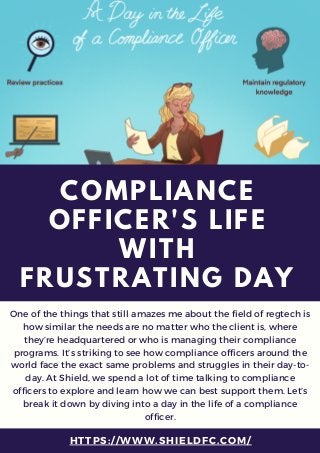 HTTPS://WWW.SHIELDFC.COM/
COMPLIANCE
OFFICER'S LIFE
WITH
FRUSTRATING DAY
One of the things that still amazes me about the field of regtech is
how similar the needs are no matter who the client is, where
they’re headquartered or who is managing their compliance
programs. It’s striking to see how compliance officers around the
world face the exact same problems and struggles in their day-to-
day. At Shield, we spend a lot of time talking to compliance
officers to explore and learn how we can best support them. Let’s
break it down by diving into a day in the life of a compliance
officer.
 