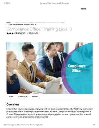 9/17/2019 Compliance Officer Training Level 3 - Course Gate
https://coursegate.co.uk/course/compliance-officer-training-level-3/ 1/7
( 7 REVIEWS )
HOME / COURSE / LEVEL 2 - CERTIFICATE,MANAGEMENT,PERSONAL DEVELOPMENT
/ COMPLIANCE OFFICER TRAINING LEVEL 3
Compliance O cer Training Level 3
2 STUDENTS
Overview
Ensure that your company is complying with its legal requirements and e ectively oversee all
procedures within the compliance department with the Compliance O cer Training Level 3
Course. This compliance certi cation covers all you need to know to guarantee that internal
policies within an organisation are being met.
HOME CURRICULUM REVIEWS
LOGIN
 